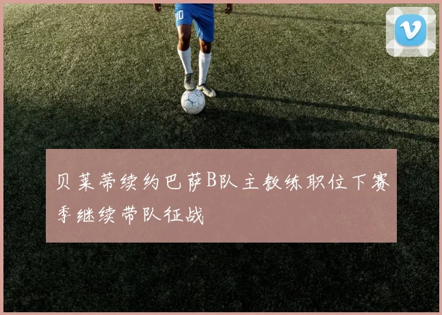 贝莱蒂续约巴萨B队主教练职位下赛季继续带队征战