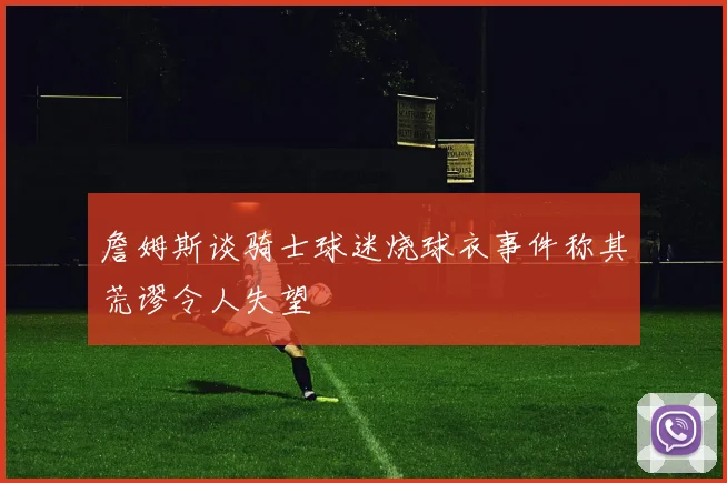 詹姆斯谈骑士球迷烧球衣事件称其荒谬令人失望