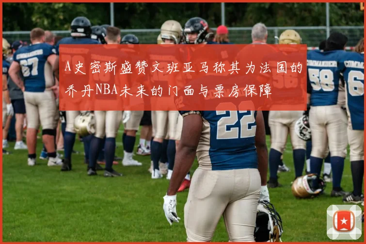 A史密斯盛赞文班亚马称其为法国的乔丹NBA未来的门面与票房保障