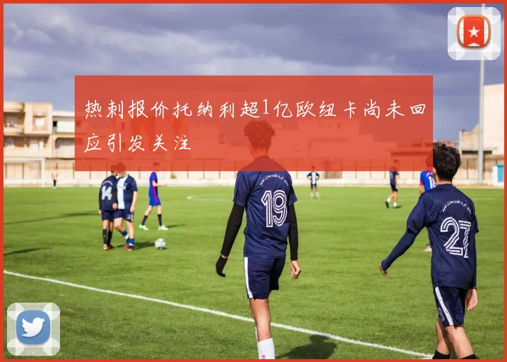 热刺报价托纳利超1亿欧纽卡尚未回应引发关注