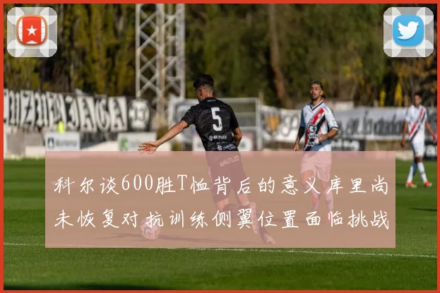 科尔谈600胜T恤背后的意义库里尚未恢复对抗训练侧翼位置面临挑战