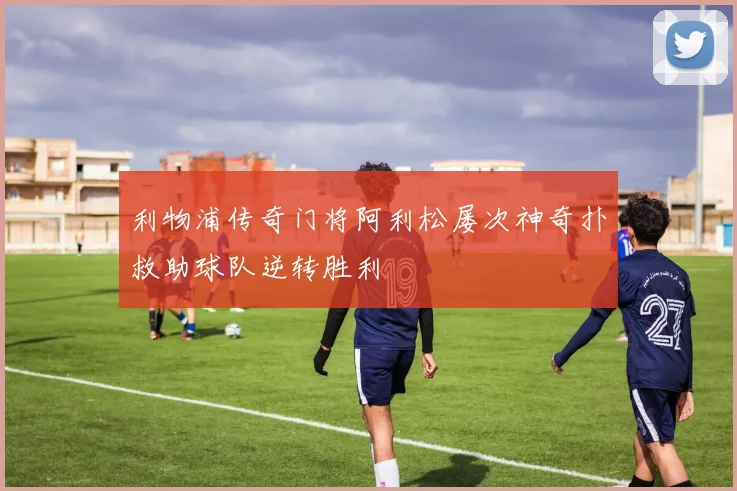 利物浦传奇门将阿利松屡次神奇扑救助球队逆转胜利