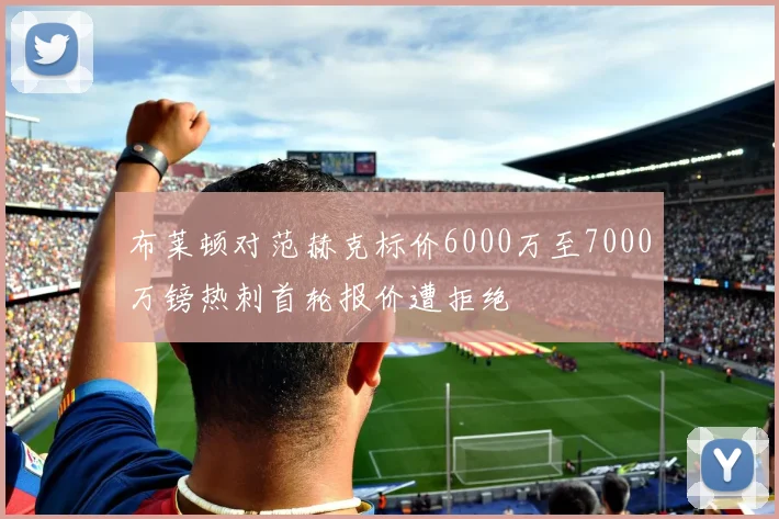布莱顿对范赫克标价6000万至7000万镑热刺首轮报价遭拒绝