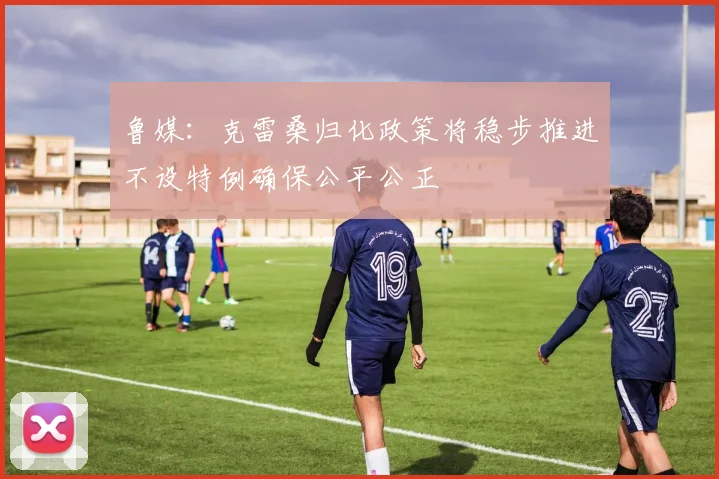 鲁媒：克雷桑归化政策将稳步推进不设特例确保公平公正