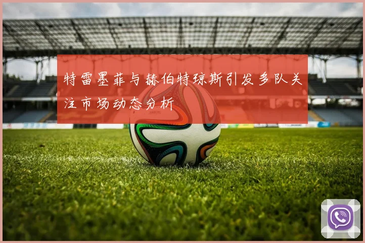 特雷墨菲与赫伯特琼斯引发多队关注市场动态分析