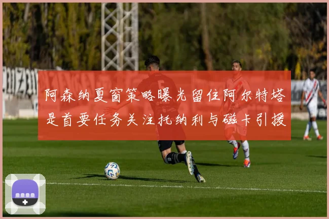 阿森纳夏窗策略曝光留住阿尔特塔是首要任务关注托纳利与磁卡引援动态