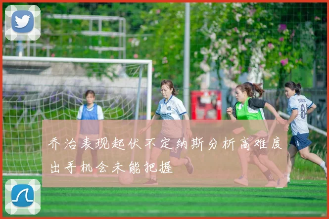 乔治表现起伏不定纳斯分析高难度出手机会未能把握