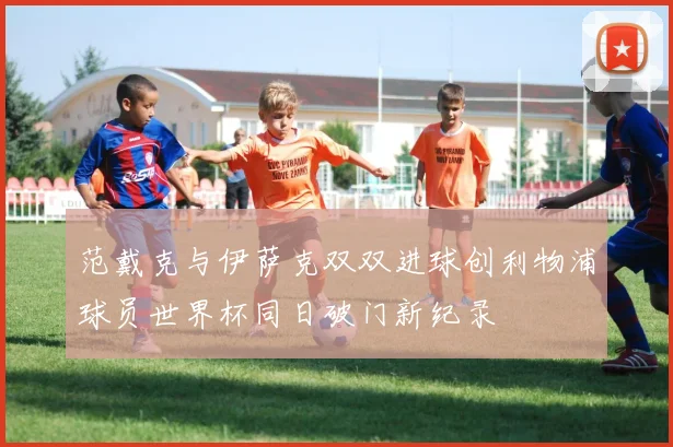 范戴克与伊萨克双双进球创利物浦球员世界杯同日破门新纪录