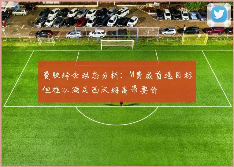 曼联转会动态分析：M费成首选目标但难以满足西汉姆高昂要价