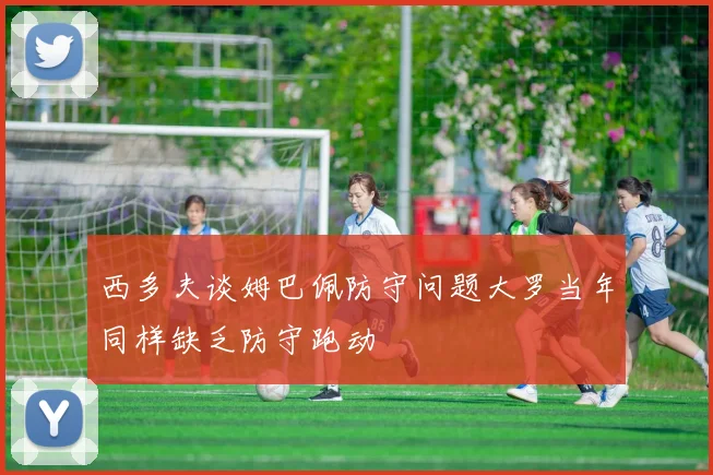 西多夫谈姆巴佩防守问题大罗当年同样缺乏防守跑动