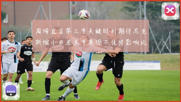 周琦直言第三节关键时刻期待尼克斯缩小分差末节表现不佳将影响比赛结果