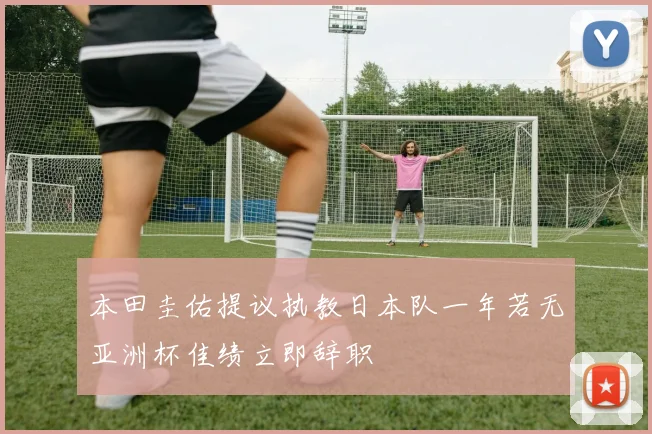 本田圭佑提议执教日本队一年若无亚洲杯佳绩立即辞职