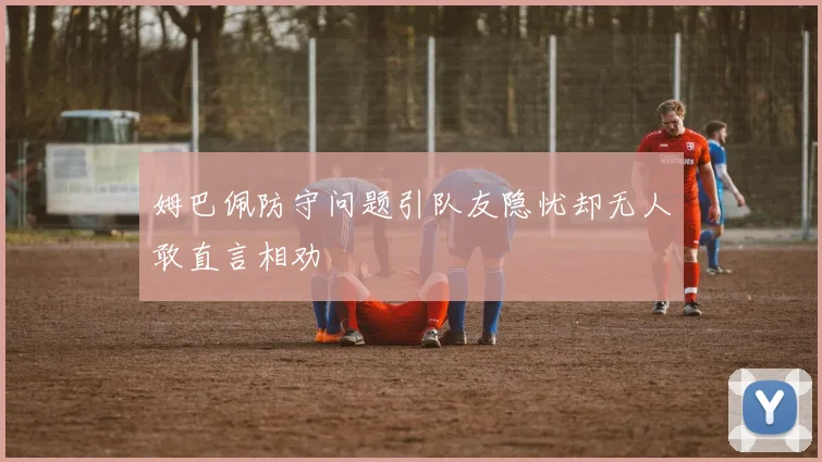 姆巴佩防守问题引队友隐忧却无人敢直言相劝