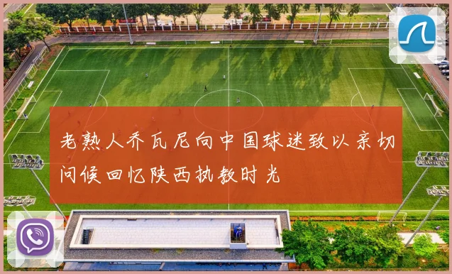 老熟人乔瓦尼向中国球迷致以亲切问候回忆陕西执教时光