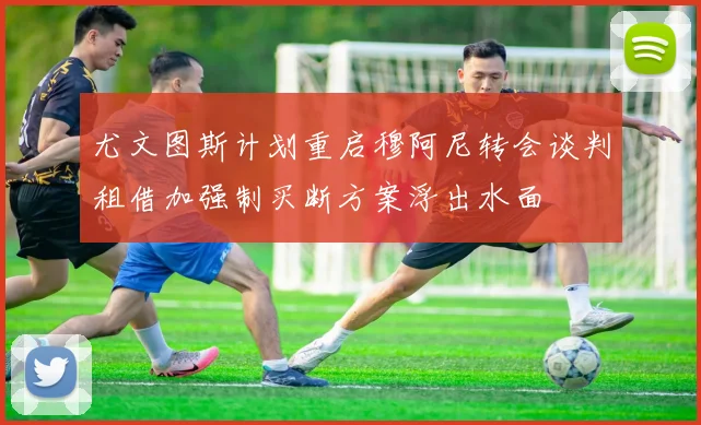 尤文图斯计划重启穆阿尼转会谈判租借加强制买断方案浮出水面