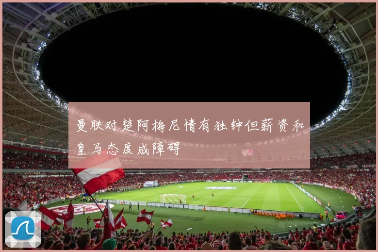 曼联对楚阿梅尼情有独钟但薪资和皇马态度成障碍