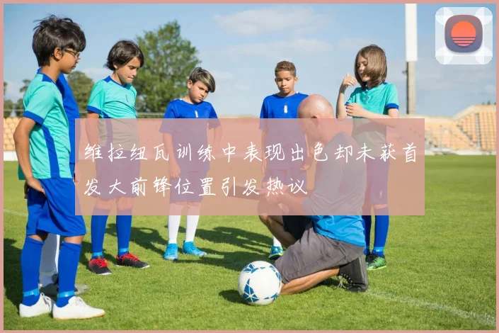 维拉纽瓦训练中表现出色却未获首发大前锋位置引发热议