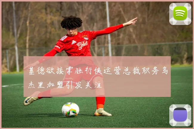 基德欲接掌独行侠运营总裁职务乌杰里加盟引发关注