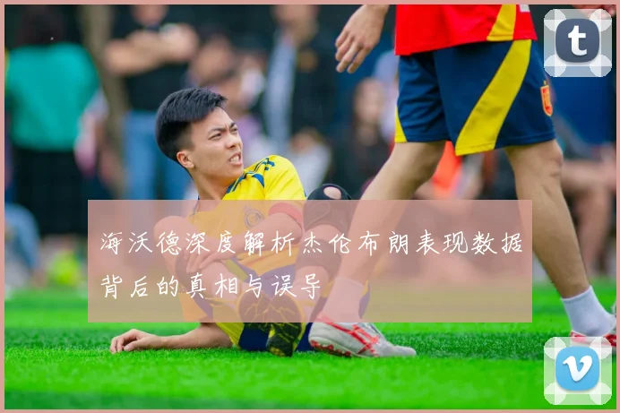 海沃德深度解析杰伦布朗表现数据背后的真相与误导
