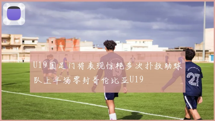 U19国足门将表现惊艳多次扑救助球队上半场零封哥伦比亚U19