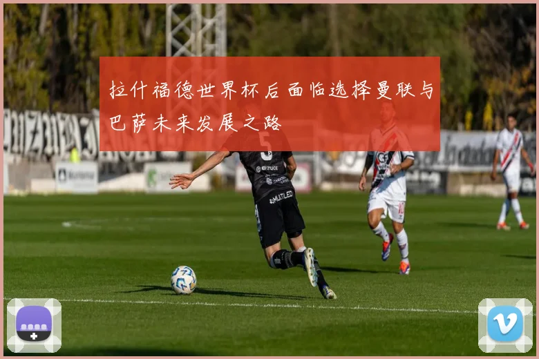 拉什福德世界杯后面临选择曼联与巴萨未来发展之路