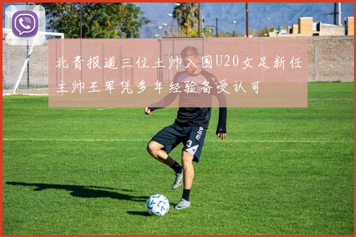 北青报道三位土帅入围U20女足新任主帅王军凭多年经验备受认可