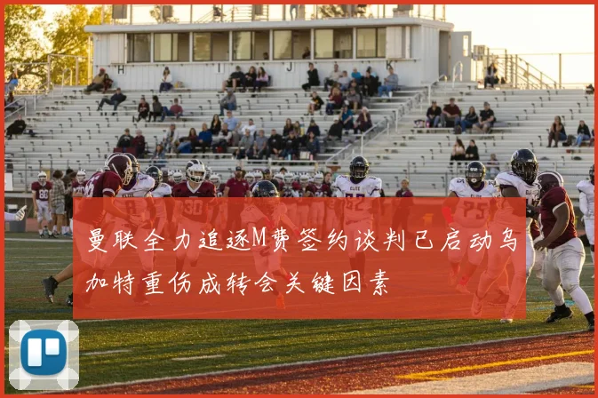 曼联全力追逐M费签约谈判已启动乌加特重伤成转会关键因素