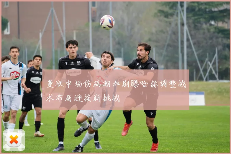 曼联中场伤病潮加剧滕哈赫调整战术布局迎接新挑战