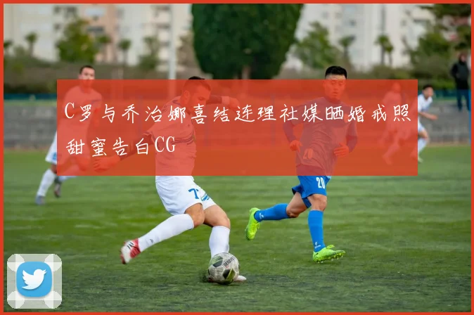 C罗与乔治娜喜结连理社媒晒婚戒照甜蜜告白CG